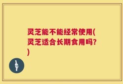 灵芝能不能经常使用(灵芝适合长期食用吗？)