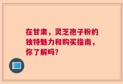 在甘肃，灵芝孢子粉的独特魅力和购买指南，你了解吗？