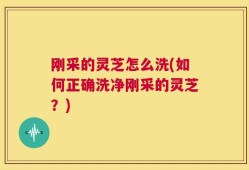 刚采的灵芝怎么洗(如何正确洗净刚采的灵芝？)