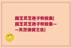 国芝灵芝孢子粉胶囊(国芝灵芝孢子粉胶囊——天然保健之选)