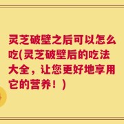 灵芝破壁之后可以怎么吃(灵芝破壁后的吃法大全，让您更好地享用它的营养！)