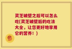 灵芝破壁之后可以怎么吃(灵芝破壁后的吃法大全，让您更好地享用它的营养！)