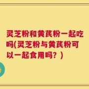 灵芝粉和黄芪粉一起吃吗(灵芝粉与黄芪粉可以一起食用吗？)