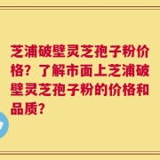 芝浦破壁灵芝孢子粉价格？了解市面上芝浦破壁灵芝孢子粉的价格和品质？