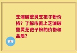芝浦破壁灵芝孢子粉价格？了解市面上芝浦破壁灵芝孢子粉的价格和品质？