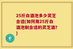25斤白酒泡多少灵芝合适(如何用25斤白酒泡制合适的灵芝酒？)