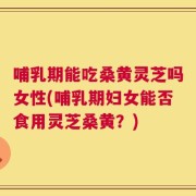 哺乳期能吃桑黄灵芝吗女性(哺乳期妇女能否食用灵芝桑黄？)