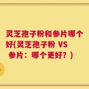 灵芝孢子粉和参片哪个好(灵芝孢子粉 VS 参片：哪个更好？)