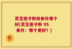 灵芝孢子粉和参片哪个好(灵芝孢子粉 VS 参片：哪个更好？)