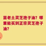 苗老土灵芝孢子油？哪里能买到正宗灵芝孢子油？