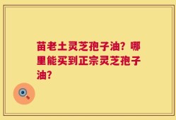 苗老土灵芝孢子油？哪里能买到正宗灵芝孢子油？