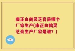 康正白鹤灵芝膏是哪个厂家生产(康正白鹤灵芝膏生产厂家是谁？)