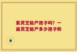 紫灵芝能产孢子吗？一亩灵芝能产多少孢子粉