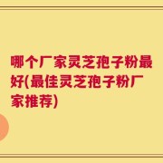 哪个厂家灵芝孢子粉最好(最佳灵芝孢子粉厂家推荐)