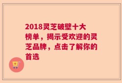 2018灵芝破壁十大榜单，揭示受欢迎的灵芝品牌，点击了解你的首选