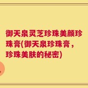 御天泉灵芝珍珠美颜珍珠膏(御天泉珍珠膏，珍珠美肤的秘密)