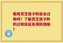服用灵芝孢子粉后会过敏吗？了解灵芝孢子粉的过敏反应及预防措施？