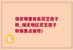 保定哪里有卖灵芝孢子粉_保定地区灵芝孢子粉销售点推荐)