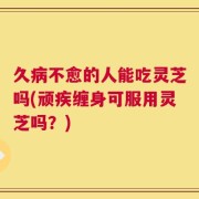 久病不愈的人能吃灵芝吗(顽疾缠身可服用灵芝吗？)