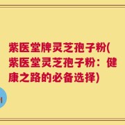 紫医堂牌灵芝孢子粉(紫医堂灵芝孢子粉：健康之路的必备选择)