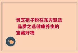 灵芝孢子粉在东方甄选 品质之选健康养生的宝藏好物