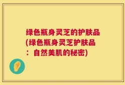 绿色瓶身灵芝的护肤品(绿色瓶身灵芝护肤品：自然美肌的秘密)
