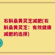 石斛桑黄灵芝减肥(石斛桑黄灵芝：有效健康减肥的选择)