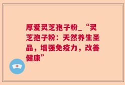 厚爱灵芝孢子粉_“灵芝孢子粉：天然养生圣品，增强免疫力，改善健康”