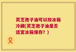 灵芝孢子油可以放冰箱冷藏(灵芝孢子油是否适宜冰箱保存？)
