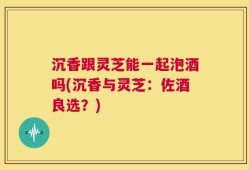 沉香跟灵芝能一起泡酒吗(沉香与灵芝：佐酒良选？)