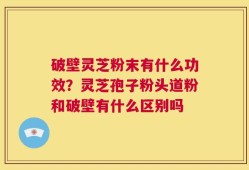 破壁灵芝粉末有什么功效？灵芝孢子粉头道粉和破壁有什么区别吗