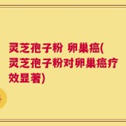 灵芝孢子粉 卵巢癌(灵芝孢子粉对卵巢癌疗效显著)