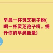 早晨一杯灵芝孢子粉(喝一杯灵芝孢子粉，提升你的早晨能量)