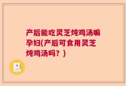 产后能吃灵芝炖鸡汤嘛孕妇(产后可食用灵芝炖鸡汤吗？)