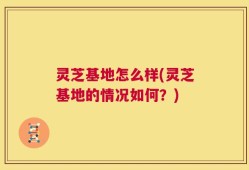 灵芝基地怎么样(灵芝基地的情况如何？)