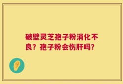 破壁灵芝孢子粉消化不良？孢子粉会伤肝吗？