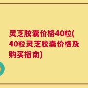 灵芝胶囊价格40粒(40粒灵芝胶囊价格及购买指南)