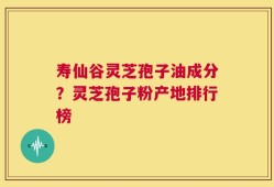 寿仙谷灵芝孢子油成分？灵芝孢子粉产地排行榜