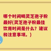 哪个时间喝灵芝孢子粉最好(灵芝孢子粉最佳饮用时间是什么？建议和注意事项。)