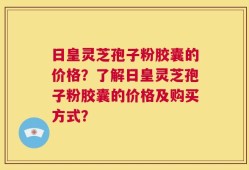 日皇灵芝孢子粉胶囊的价格？了解日皇灵芝孢子粉胶囊的价格及购买方式？