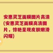 安惠灵芝面膜图片高清(安惠灵芝面膜高清图片，惊艳呈现皮肤嫩滑闪耀)