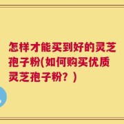 怎样才能买到好的灵芝孢子粉(如何购买优质灵芝孢子粉？)