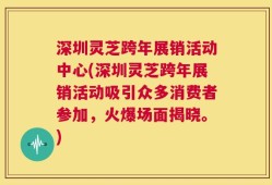 深圳灵芝跨年展销活动中心(深圳灵芝跨年展销活动吸引众多消费者参加，火爆场面揭晓。)