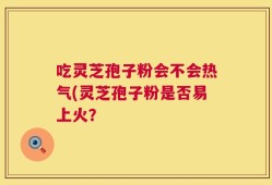 吃灵芝孢子粉会不会热气(灵芝孢子粉是否易上火？