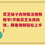 灵芝妹子肉饼做法视频教学(学做灵芝女孩肉饼，跟着视频轻松上手)