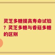 灵芝多糖提高寿命试验？灵芝多糖与香菇多糖的区别