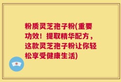粉质灵芝孢子粉(重要功效！提取精华配方，这款灵芝孢子粉让你轻松享受健康生活)