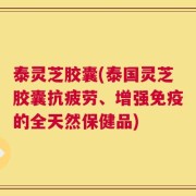 泰灵芝胶囊(泰国灵芝胶囊抗疲劳、增强免疫的全天然保健品)