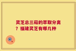 灵芝总三萜的萃取分离？福建灵芝有哪几种