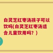 白灵芝红枣汤孩子可以饮吗(白灵芝红枣汤适合儿童饮用吗？)